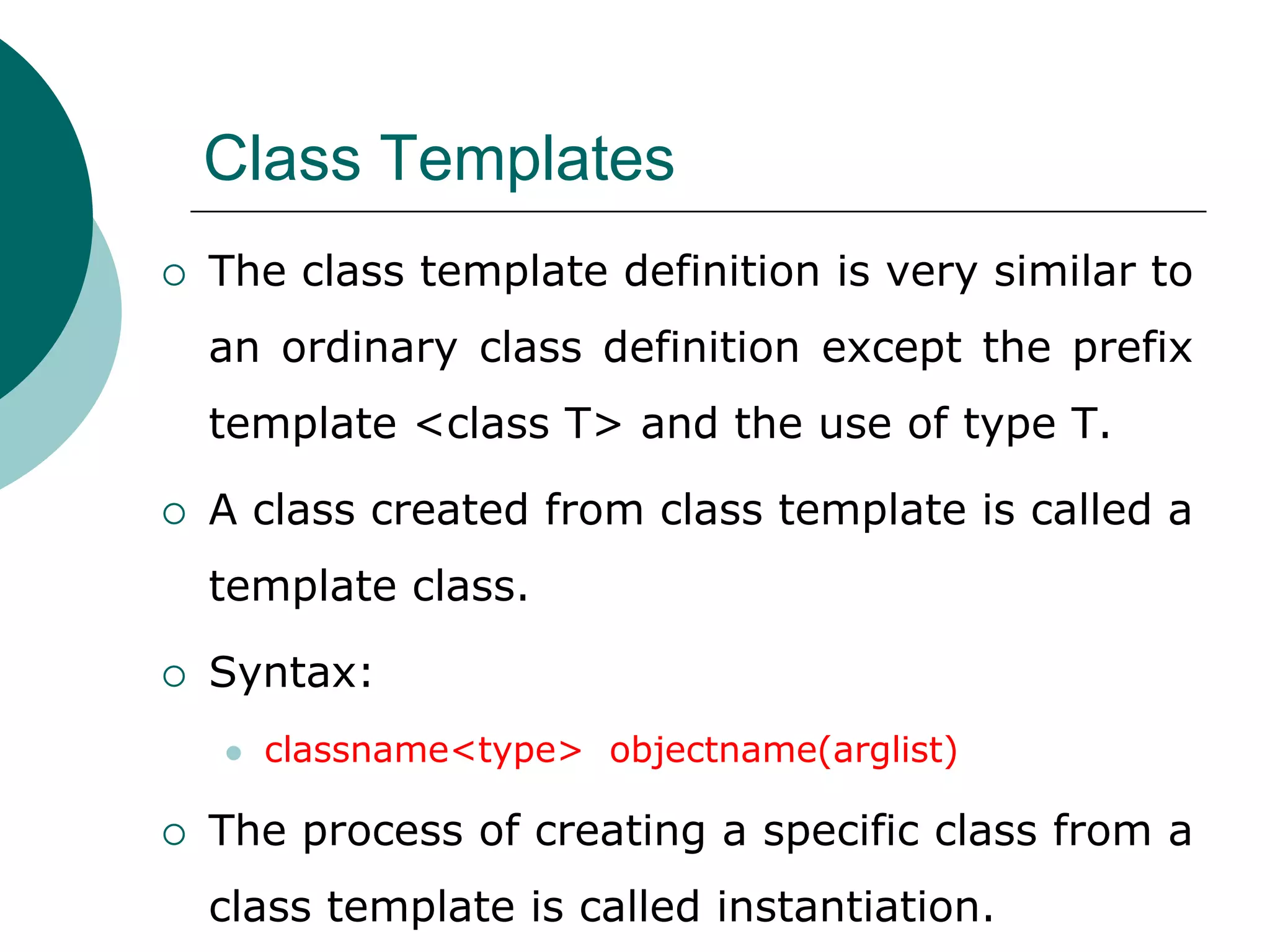 Class Templates
 The class template definition is very similar to
an ordinary class definition except the prefix
template <class T> and the use of type T.
 A class created from class template is called a
template class.
 Syntax:
 classname<type> objectname(arglist)
 The process of creating a specific class from a
class template is called instantiation.
 