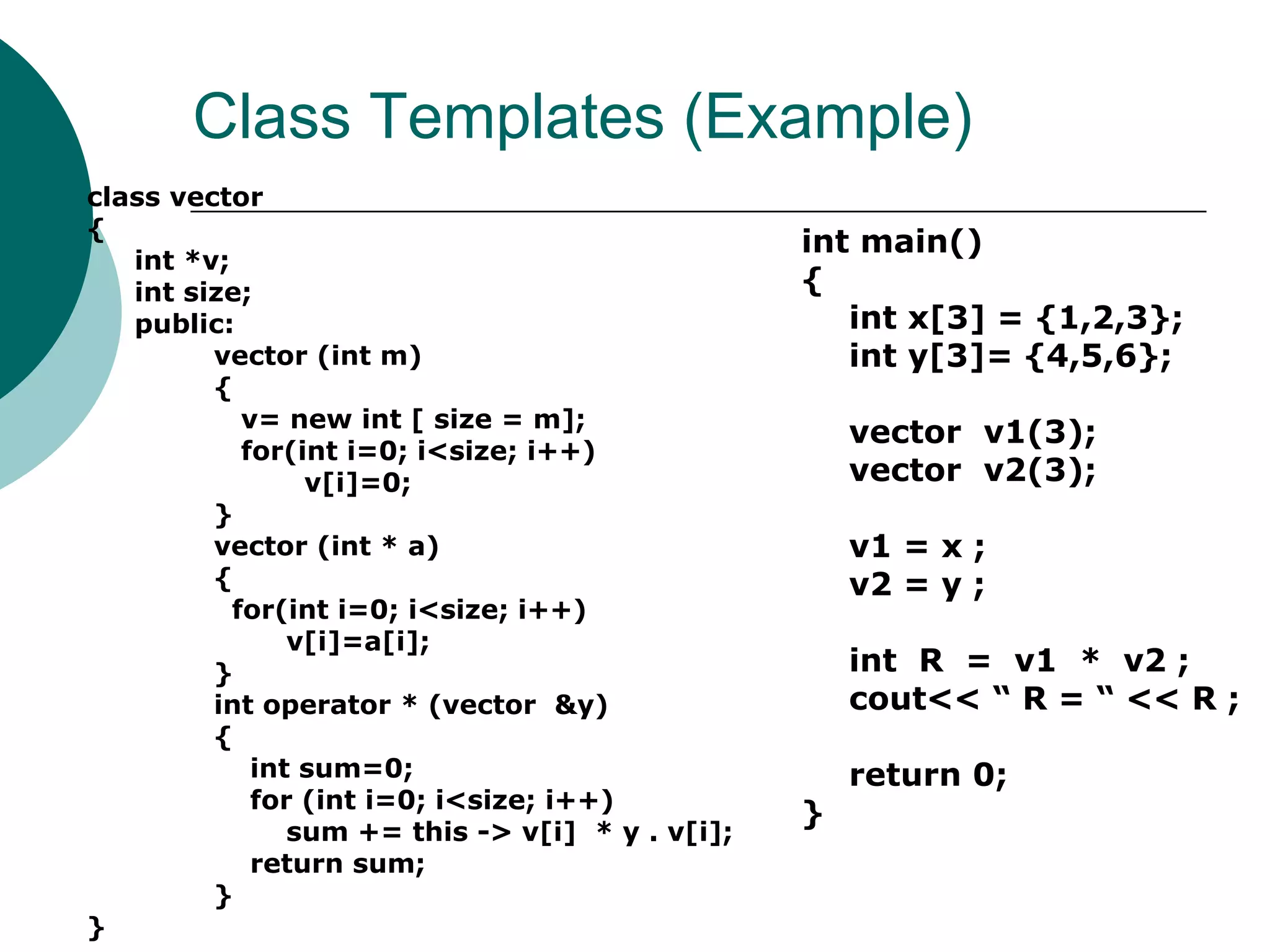 Class Templates (Example)
class vector
{
int *v;
int size;
public:
vector (int m)
{
v= new int [ size = m];
for(int i=0; i<size; i++)
v[i]=0;
}
vector (int * a)
{
for(int i=0; i<size; i++)
v[i]=a[i];
}
int operator * (vector &y)
{
int sum=0;
for (int i=0; i<size; i++)
sum += this -> v[i] * y . v[i];
return sum;
}
}
int main()
{
int x[3] = {1,2,3};
int y[3]= {4,5,6};
vector v1(3);
vector v2(3);
v1 = x ;
v2 = y ;
int R = v1 * v2 ;
cout<< “ R = “ << R ;
return 0;
}
 