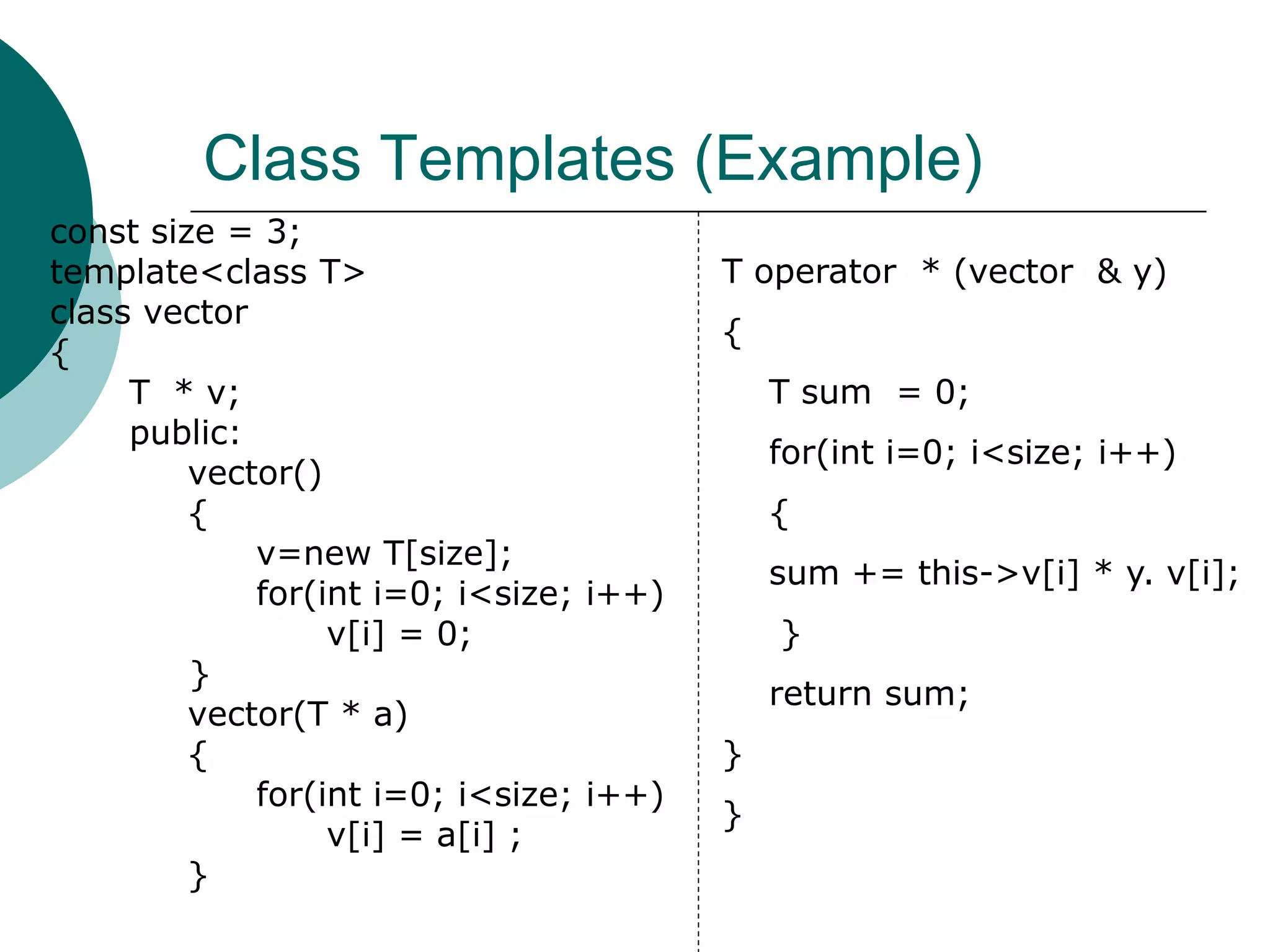 Class Templates (Example)
const size = 3;
template<class T>
class vector
{
T * v;
public:
vector()
{
v=new T[size];
for(int i=0; i<size; i++)
v[i] = 0;
}
vector(T * a)
{
for(int i=0; i<size; i++)
v[i] = a[i] ;
}
T operator * (vector & y)
{
T sum = 0;
for(int i=0; i<size; i++)
{
sum += this->v[i] * y. v[i];
}
return sum;
}
}
 