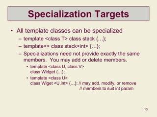 13
Specialization Targets
• All template classes can be specialized
– template <class T> class stack {…};
– template<> class stack<int> {…};
– Specializations need not provide exactly the same
members. You may add or delete members.
• template <class U, class V>
class Widget {…};
• template <class U>
class Wiget <U,int> {…}; // may add, modify, or remove
// members to suit int param
 
