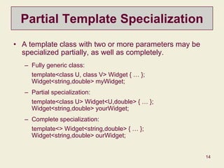 14
Partial Template Specialization
• A template class with two or more parameters may be
specialized partially, as well as completely.
– Fully generic class:
template<class U, class V> Widget { … };
Widget<string,double> myWidget;
– Partial specialization:
template<class U> Widget<U,double> { … };
Widget<string,double> yourWidget;
– Complete specialization:
template<> Widget<string,double> { … };
Widget<string,double> ourWidget;
 