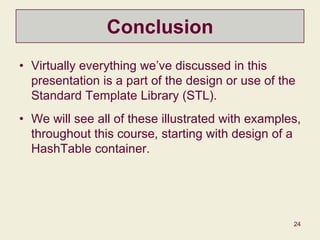 24
Conclusion
• Virtually everything we’ve discussed in this
presentation is a part of the design or use of the
Standard Template Library (STL).
• We will see all of these illustrated with examples,
throughout this course, starting with design of a
HashTable container.
 
