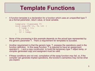 5
Template Functions
• A function template is a declaration for a function which uses an unspecified type T
as a formal parameter, return value, or local variable.
template <typename T>
void swap(T& t1, T& t2) {
T temp = t1;
t1 = t2;
t2 = temp;
}
• None of the processing in this example depends on the actual type represented by
the generic parameter T. That’s a requirement for templates to succeed.
• Another requirement is that the generic type, T, possess the operations used in the
function definition. In this swap function, T is required to have an assignment
operator=(…) and a copy constructor, to build the temporary type T object temp, or
compiler generated copy and assigment must be valid.
• If these conditions are not met, compilation of the swap function may fail, or, if the
compiler can generate implied operations, the function’s semantics may not be what
you expect.
 