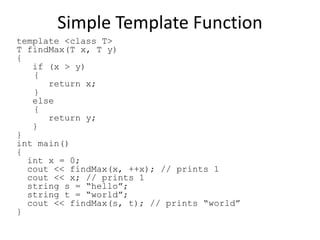 Simple Template Function
template <class T>
T findMax(T x, T y)
{
if (x > y)
{
return x;
}
else
{
return y;
}
}
int main()
{
int x = 0;
cout << findMax(x, ++x); // prints 1
cout << x; // prints 1
string s = “hello”;
string t = “world”;
cout << findMax(s, t); // prints “world”
}
 
