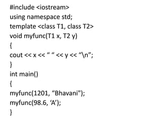 #include <iostream>
using namespace std;
template <class T1, class T2>
void myfunc(T1 x, T2 y)
{
cout << x << “ “ << y << “n”;
}
int main()
{
myfunc(1201, “Bhavani");
myfunc(98.6, ‘A’);
}
 