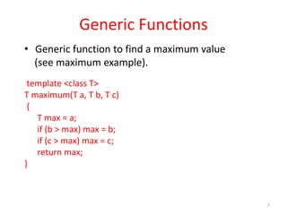 7
Generic Functions
• Generic function to find a maximum value
(see maximum example).
template <class T>
T maximum(T a, T b, T c)
{
T max = a;
if (b > max) max = b;
if (c > max) max = c;
return max;
}
 