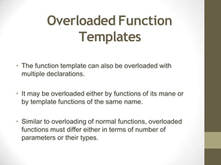 Overloaded Function
Templates
• The function template can also be overloaded with
multiple declarations.
• It may be overloaded either by functions of its mane or
by template functions of the same name.
• Similar to overloading of normal functions, overloaded
functions must differ either in terms of number of
parameters or their types.
 