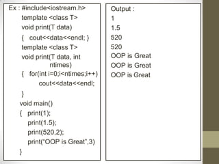 Ex : #include<iostream.h>
template <class T>
void print(T data)
{ cout<<data<<endl; }
template <class T>
void print(T data, int
ntimes)
{ for(int i=0;i<ntimes;i++)
cout<<data<<endl;
}
void main()
{ print(1);
print(1.5);
print(520,2);
print(“OOP is Great”,3)
}
Output :
1
1.5
520
520
OOP is Great
OOP is Great
OOP is Great
 
