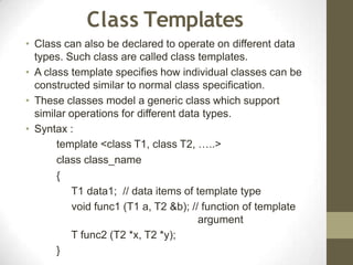 Class Templates
• Class can also be declared to operate on different data
types. Such class are called class templates.
• A class template specifies how individual classes can be
constructed similar to normal class specification.
• These classes model a generic class which support
similar operations for different data types.
• Syntax :
template <class T1, class T2, …..>
class class_name
{
T1 data1; // data items of template type
void func1 (T1 a, T2 &b); // function of template
argument
T func2 (T2 *x, T2 *y);
}
 