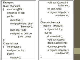 Example :
Class charstack
{ char array[25];
unsigned int top;
public:
charstack();
void push(const char
&element);
char pop(void);
unsigned int getsize
(void) const;
};
Class intstack
{ int array[25];
unsigned int top;
public:
intstack();
void push(const int
&element);
int pop(void);
unsigned int getsize
(void) const;
};
Class doublestack
{ double array[25];
unsigned int top;
public:
doublestack();
void push(const
double &element);
double pop(void);
unsigned int getsize
(void) const;
};
 