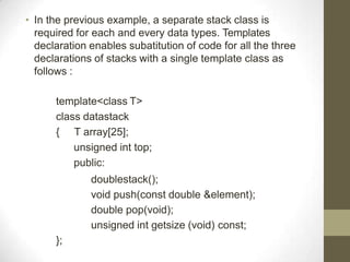 • In the previous example, a separate stack class is
required for each and every data types. Templates
declaration enables subatitution of code for all the three
declarations of stacks with a single template class as
follows :
template<class T>
class datastack
{ T array[25];
unsigned int top;
public:
doublestack();
void push(const double &element);
double pop(void);
unsigned int getsize (void) const;
};
 