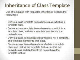 Inheritance of Class Template
Use of templates with respect to inheritance involves the
followings :
• Derive a class template from a base class, which is a
template class.
• Derive a class template from a base class, which is a
template class, add more template members in the
derived class.
• Derive a class from a base class which is not a template,
and template member to that class.
• Derive a class from a base class which is a template
class and restrict the template feature, so that the
derived class and its derivatives do not have the
template feature.
 