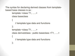 The syntax for declaring derived classes from template-
based base classes is as :
template <class T1, …..>
class baseclass
{
// template type data and functions
};
template <class T1, …..>
class derivedclass : public baseclass <T1, ….>
{
// template type data and functions
};
 