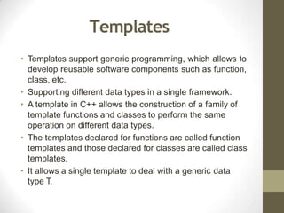 Templates
• Templates support generic programming, which allows to
develop reusable software components such as function,
class, etc.
• Supporting different data types in a single framework.
• A template in C++ allows the construction of a family of
template functions and classes to perform the same
operation on different data types.
• The templates declared for functions are called function
templates and those declared for classes are called class
templates.
• It allows a single template to deal with a generic data
type T.
 