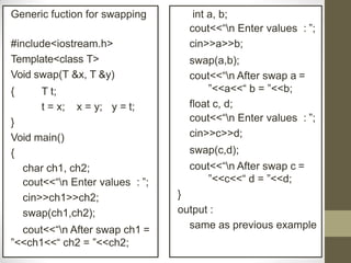 Generic fuction for swapping
#include<iostream.h>
Template<class T>
Void swap(T &x, T &y)
{ T t;
t = x; x = y; y = t;
}
Void main()
{
char ch1, ch2;
cout<<“n Enter values : ”;
cin>>ch1>>ch2;
swap(ch1,ch2);
cout<<“n After swap ch1 =
”<<ch1<<“ ch2 = ”<<ch2;
int a, b;
cout<<“n Enter values : ”;
cin>>a>>b;
swap(a,b);
cout<<“n After swap a =
”<<a<<“ b = ”<<b;
float c, d;
cout<<“n Enter values : ”;
cin>>c>>d;
swap(c,d);
cout<<“n After swap c =
”<<c<<“ d = ”<<d;
}
output :
same as previous example
 