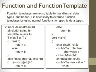 Function and FunctionTemplate
• Function templates are not suitable for handling all data
types, and hence, it is necessary to override function
templates by using normal functions for specific data types.
Ex: #include<iostream.h>
#include<string.h>
template <class T>
T max(T a, T b)
{ if(a>b)
return a;
else
return b;
}
char *max(char *a, char *b)
{ if(strcmp(a,b)>0)
return a;
else
return b;
}
void main()
{
char ch,ch1,ch2;
cout<<“n Enter two
char value : ”;
cin>>ch1>>ch2;
ch=max(ch1,ch2);
cout<<“n max value ”
<<ch;
 