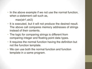 • In the above example if we not use the normal function,
when a statement call such as,
max(str1,str2)
• It is executed, but it will not produce the desired result.
The above call compares memory addresses of strings
instead of their contents.
• The logic for comparing strings is different from
comparing integer and floating point data types.
• It requires the normal function having the definition but
not the function template.
• We can use both the normal function and function
template in a same program.
 