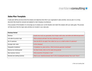Sales Plan Template
A sales plan defines and documents the analysis and objectives that inform your organisation’s sales activities. Like any plan it is a living
document that should be reviewed and adapted to meet changing circumstances.

A key purpose of the template is to encourage you to analyse your current situation and match this analysis with your sales goals. This process
will help ensure that the major sales activities are included in your sales plan.



Previous Period

Revenue                                           Exactly how much you generated. Don’t forget credit notes, bad debts and deferred payments

Unit sales by product type                        Which products sell best? Are they continuing to grow?

No of customers                                   Does the 80:20 rule apply? How reliant are you on a small number of customers?

Average order value                               Is this changing?

Geographic breakdown                              A breakdown by sales territory. Which territories generate most/least?

Revenue by month/quarter                          Are there trends, when are the weak strong periods

New business revenue                              What proportion of business is new?

Renewal and existing business                     What is your retention/renewal rate? Is this increasing/decreasing? How much “churn”




                                                                                                                              © Mark Lane Consulting 2006
 