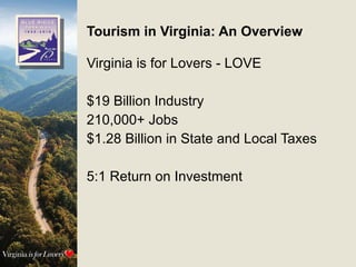 Tourism in Virginia: An Overview Virginia is for Lovers - LOVE $19 Billion Industry 210,000+ Jobs $1.28 Billion in State and Local Taxes 5:1 Return on Investment 