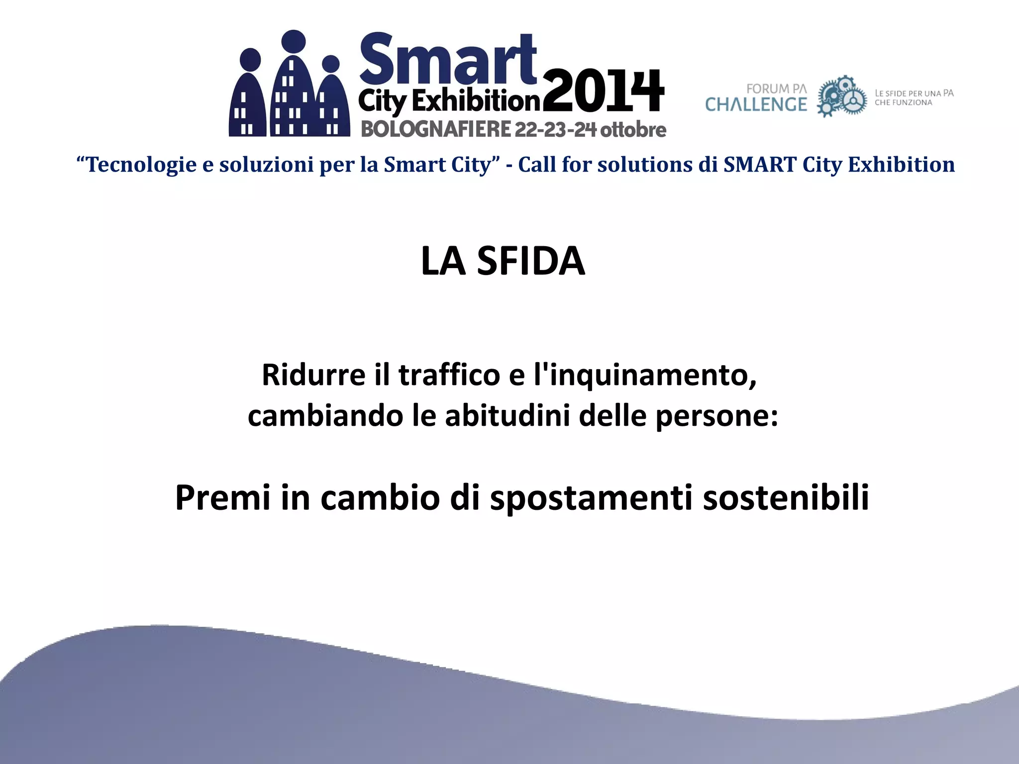 “Tecnologie e soluzioni per la Smart City” - Call for solutions di SMART City Exhibition 
LA SFIDA 
Ridurre il traffico e l'inquinamento, 
cambiando le abitudini delle persone: 
Premi in cambio di spostamenti sostenibili 
 