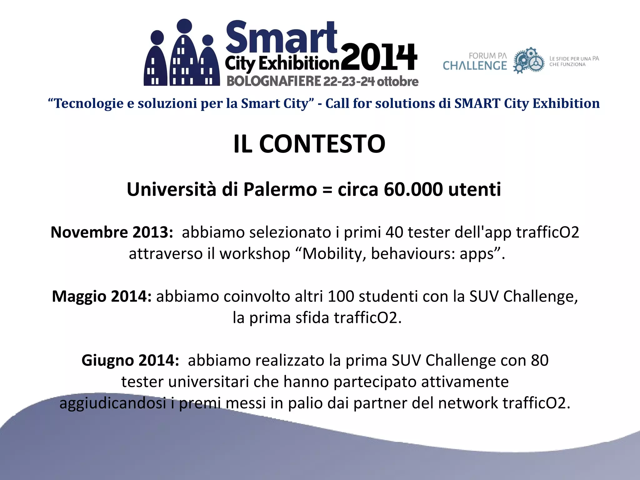 “Tecnologie e soluzioni per la Smart City” - Call for solutions di SMART City Exhibition 
IL CONTESTO 
Università di Palermo = circa 60.000 utenti 
Novembre 2013: abbiamo selezionato i primi 40 tester dell'app trafficO2 
attraverso il workshop “Mobility, behaviours: apps”. 
Maggio 2014: abbiamo coinvolto altri 100 studenti con la SUV Challenge, 
la prima sfida trafficO2. 
Giugno 2014: abbiamo realizzato la prima SUV Challenge con 80 
tester universitari che hanno partecipato attivamente 
aggiudicandosi i premi messi in palio dai partner del network trafficO2. 
 