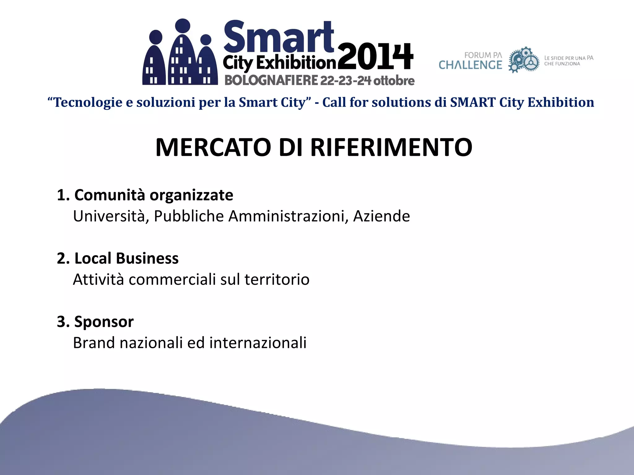 “Tecnologie e soluzioni per la Smart City” - Call for solutions di SMART City Exhibition 
MERCATO DI RIFERIMENTO 
1. Comunità organizzate 
Università, Pubbliche Amministrazioni, Aziende 
2. Local Business 
Attività commerciali sul territorio 
3. Sponsor 
Brand nazionali ed internazionali 
 