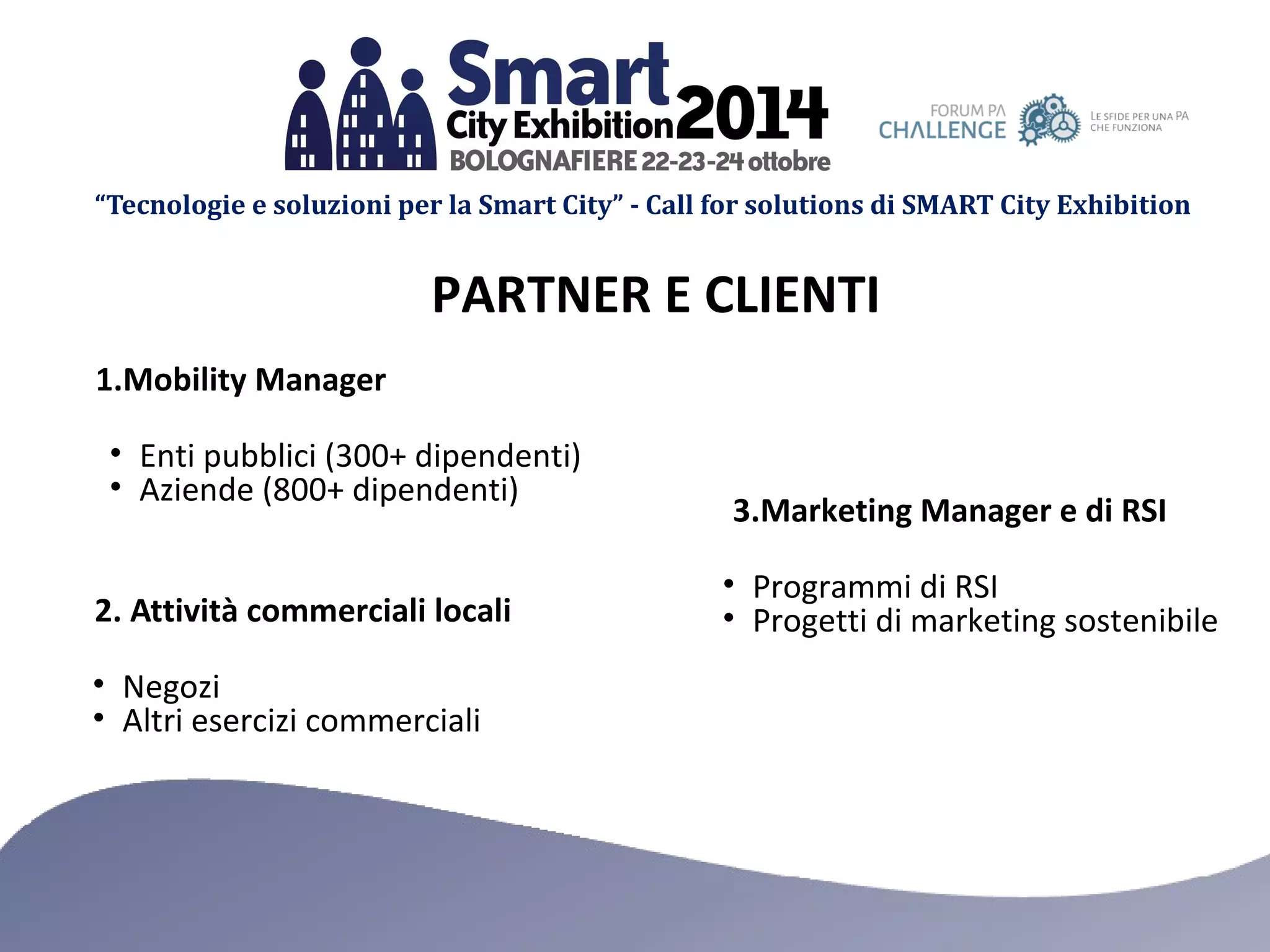 “Tecnologie e soluzioni per la Smart City” - Call for solutions di SMART City Exhibition 
PARTNER E CLIENTI 
1.Mobility Manager 
• Enti pubblici (300+ dipendenti) 
• Aziende (800+ dipendenti) 
2. Attività commerciali locali 
• Negozi 
• Altri esercizi commerciali 
3.Marketing Manager e di RSI 
• Programmi di RSI 
• Progetti di marketing sostenibile 
 