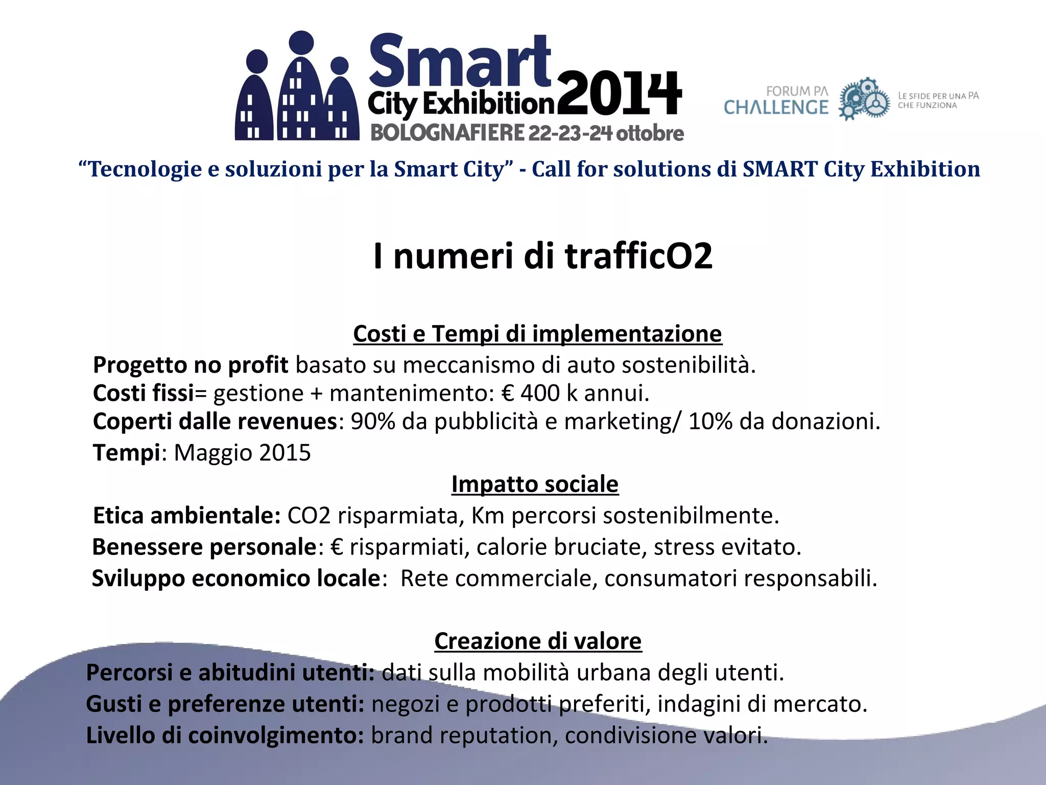 “Tecnologie e soluzioni per la Smart City” - Call for solutions di SMART City Exhibition 
I numeri di trafficO2 
Costi e Tempi di implementazione 
Progetto no profit basato su meccanismo di auto sostenibilità. 
Costi fissi= gestione + mantenimento: € 400 k annui. 
Coperti dalle revenues: 90% da pubblicità e marketing/ 10% da donazioni. 
Tempi: Maggio 2015 
Impatto sociale 
Etica ambientale: CO2 risparmiata, Km percorsi sostenibilmente. 
Benessere personale: € risparmiati, calorie bruciate, stress evitato. 
Sviluppo economico locale: Rete commerciale, consumatori responsabili. 
Creazione di valore 
Percorsi e abitudini utenti: dati sulla mobilità urbana degli utenti. 
Gusti e preferenze utenti: negozi e prodotti preferiti, indagini di mercato. 
Livello di coinvolgimento: brand reputation, condivisione valori. 
 