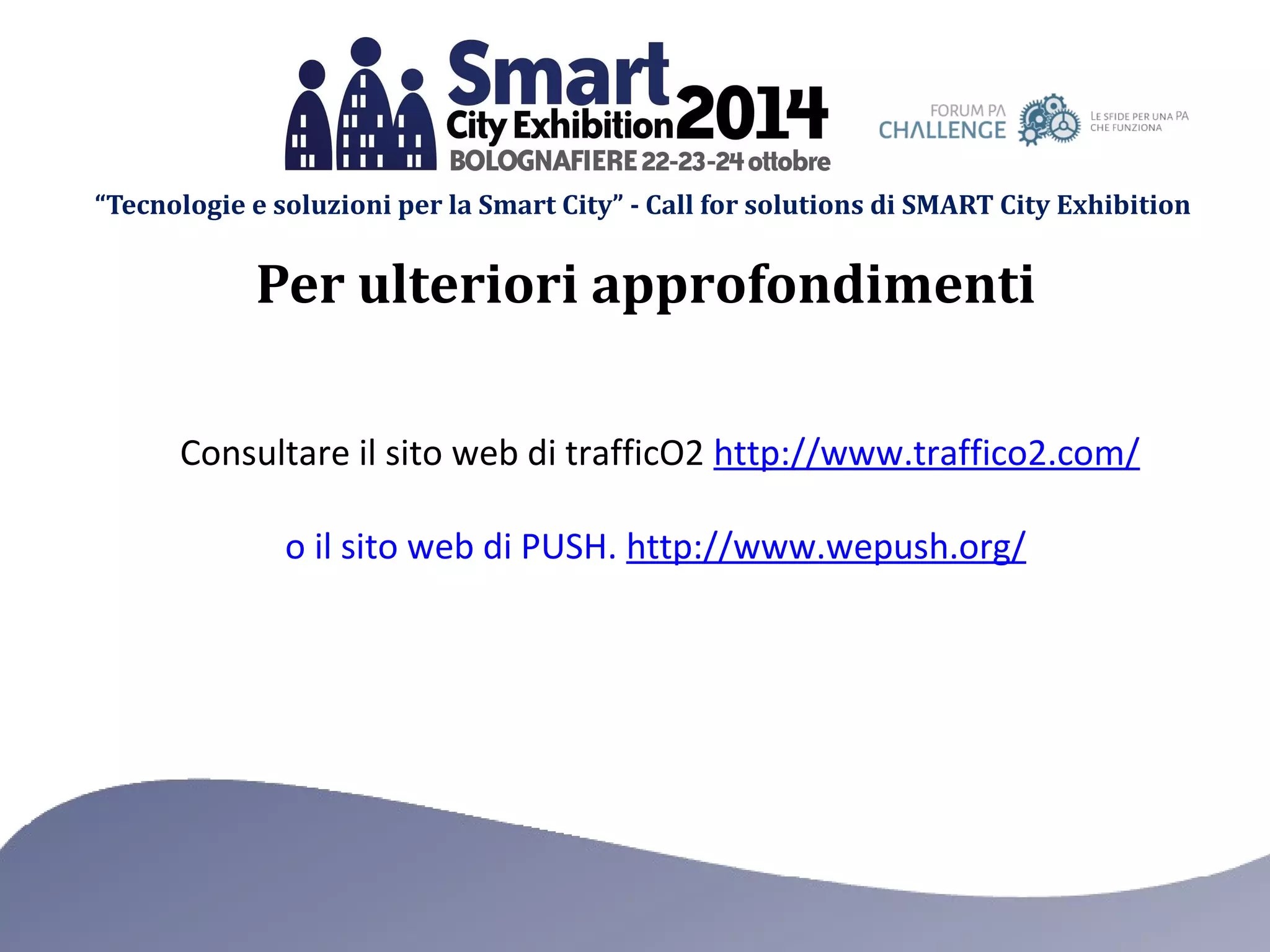 “Tecnologie e soluzioni per la Smart City” - Call for solutions di SMART City Exhibition 
Per ulteriori approfondimenti 
Consultare il sito web di trafficO2 http://www.traffico2.com/ 
o il sito web di PUSH. http://www.wepush.org/ 
 