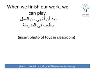 ‫موقع‬ ‫زوروا‬ ‫المعلومات‬ ‫من‬ ‫لمزيد‬ ‫العربي‬ ‫الطفل‬www.arabianchild.org
When we finish our work, we
can play.
‫العمل‬ ‫من‬ ‫أنتهي‬ ‫أن‬ ‫بعد‬
‫المدرسة‬ ‫في‬ ‫سألعب‬
(insert photo of toys in classroom)
 