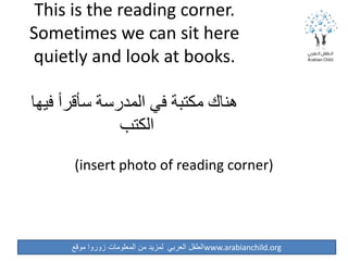 ‫موقع‬ ‫زوروا‬ ‫المعلومات‬ ‫من‬ ‫لمزيد‬ ‫العربي‬ ‫الطفل‬www.arabianchild.org
This is the reading corner.
Sometimes we can sit here
quietly and look at books.
‫فيها‬ ‫سأقرأ‬ ‫المدرسة‬ ‫في‬ ‫مكتبة‬ ‫هناك‬
‫الكتب‬
(insert photo of reading corner)
 