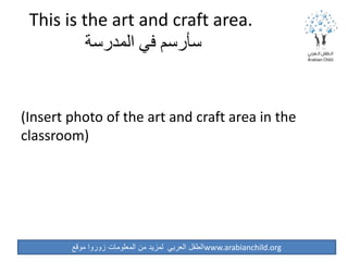 ‫موقع‬ ‫زوروا‬ ‫المعلومات‬ ‫من‬ ‫لمزيد‬ ‫العربي‬ ‫الطفل‬www.arabianchild.org
This is the art and craft area.
‫المدرسة‬ ‫في‬ ‫سأرسم‬
(Insert photo of the art and craft area in the
classroom)
 