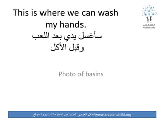 ‫موقع‬ ‫زوروا‬ ‫المعلومات‬ ‫من‬ ‫لمزيد‬ ‫العربي‬ ‫الطفل‬www.arabianchild.org
This is where we can wash
my hands.
‫اللعب‬ ‫بعد‬ ‫يدي‬ ‫سأغسل‬
‫األكل‬ ‫وقبل‬
Photo of basins
 