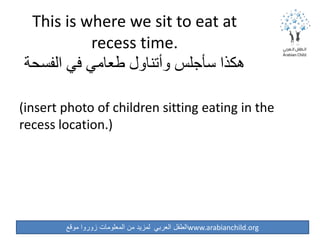 ‫موقع‬ ‫زوروا‬ ‫المعلومات‬ ‫من‬ ‫لمزيد‬ ‫العربي‬ ‫الطفل‬www.arabianchild.org
This is where we sit to eat at
recess time.
‫الفسحة‬ ‫في‬ ‫طعامي‬ ‫وأتناول‬ ‫سأجلس‬ ‫هكذا‬
(insert photo of children sitting eating in the
recess location.)
 