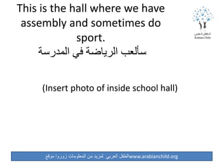 ‫موقع‬ ‫زوروا‬ ‫المعلومات‬ ‫من‬ ‫لمزيد‬ ‫العربي‬ ‫الطفل‬www.arabianchild.org
This is the hall where we have
assembly and sometimes do
sport.
‫المدرسة‬ ‫في‬ ‫الرياضة‬ ‫سألعب‬
(Insert photo of inside school hall)
 
