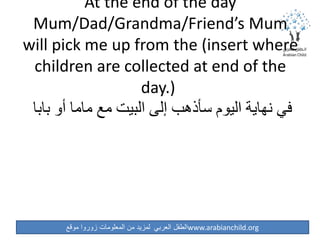 ‫موقع‬ ‫زوروا‬ ‫المعلومات‬ ‫من‬ ‫لمزيد‬ ‫العربي‬ ‫الطفل‬www.arabianchild.org
At the end of the day
Mum/Dad/Grandma/Friend’s Mum
will pick me up from the (insert where
children are collected at end of the
day.)
‫بابا‬ ‫أو‬ ‫ماما‬ ‫مع‬ ‫البيت‬ ‫إلى‬ ‫سأذهب‬ ‫اليوم‬ ‫نهاية‬ ‫في‬
 