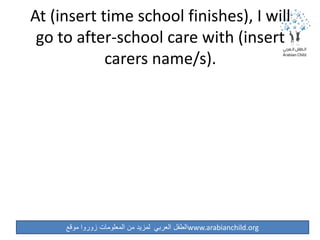 ‫موقع‬ ‫زوروا‬ ‫المعلومات‬ ‫من‬ ‫لمزيد‬ ‫العربي‬ ‫الطفل‬www.arabianchild.org
At (insert time school finishes), I will
go to after-school care with (insert
carers name/s).
 