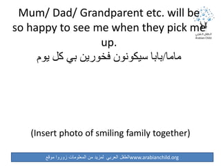‫موقع‬ ‫زوروا‬ ‫المعلومات‬ ‫من‬ ‫لمزيد‬ ‫العربي‬ ‫الطفل‬www.arabianchild.org
Mum/ Dad/ Grandparent etc. will be
so happy to see me when they pick me
up.
‫ماما‬/‫يوم‬ ‫كل‬ ‫بي‬ ‫فخورين‬ ‫سيكونون‬ ‫بابا‬
(Insert photo of smiling family together)
 