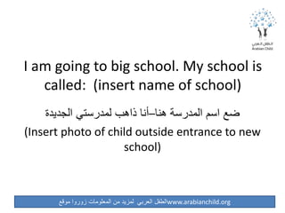 ‫موقع‬ ‫زوروا‬ ‫المعلومات‬ ‫من‬ ‫لمزيد‬ ‫العربي‬ ‫الطفل‬www.arabianchild.org
I am going to big school. My school is
called: (insert name of school)
‫الجديدة‬ ‫لمدرستي‬ ‫ذاهب‬ ‫هنا–أنا‬ ‫المدرسة‬ ‫اسم‬ ‫ضع‬
(Insert photo of child outside entrance to new
school)
 