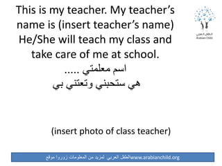 ‫موقع‬ ‫زوروا‬ ‫المعلومات‬ ‫من‬ ‫لمزيد‬ ‫العربي‬ ‫الطفل‬www.arabianchild.org
This is my teacher. My teacher’s
name is (insert teacher’s name)
He/She will teach my class and
take care of me at school.
‫معلمتي‬ ‫اسم‬.....
‫بي‬ ‫وتعتني‬ ‫ستحبني‬ ‫هي‬
(insert photo of class teacher)
 