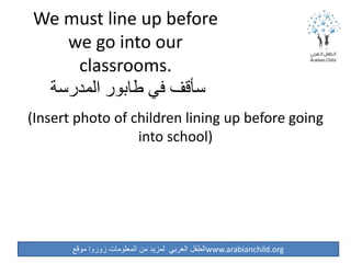 ‫موقع‬ ‫زوروا‬ ‫المعلومات‬ ‫من‬ ‫لمزيد‬ ‫العربي‬ ‫الطفل‬www.arabianchild.org
We must line up before
we go into our
classrooms.
‫المدرسة‬ ‫طابور‬ ‫في‬ ‫سأقف‬
(Insert photo of children lining up before going
into school)
 