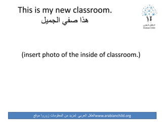 ‫موقع‬ ‫زوروا‬ ‫المعلومات‬ ‫من‬ ‫لمزيد‬ ‫العربي‬ ‫الطفل‬www.arabianchild.org
This is my new classroom.
‫الجميل‬ ‫صفي‬ ‫هذا‬
(insert photo of the inside of classroom.)
 