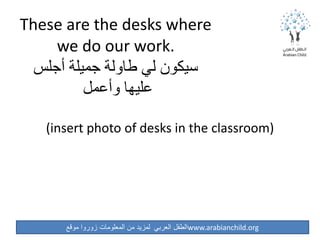 ‫موقع‬ ‫زوروا‬ ‫المعلومات‬ ‫من‬ ‫لمزيد‬ ‫العربي‬ ‫الطفل‬www.arabianchild.org
These are the desks where
we do our work.
‫أجلس‬ ‫جميلة‬ ‫طاولة‬ ‫لي‬ ‫سيكون‬
‫وأعمل‬ ‫عليها‬
(insert photo of desks in the classroom)
 