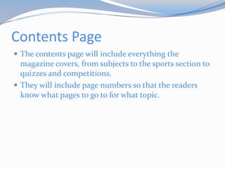 Contents Page
 The contents page will include everything the
  magazine covers, from subjects to the sports section to
  quizzes and competitions.
 They will include page numbers so that the readers
  know what pages to go to for what topic.
 
