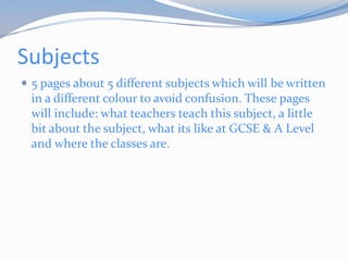 Subjects
 5 pages about 5 different subjects which will be written
 in a different colour to avoid confusion. These pages
 will include: what teachers teach this subject, a little
 bit about the subject, what its like at GCSE & A Level
 and where the classes are.
 