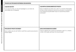 BRIEFING
DE
PROJETO
Material
de
apoio
do
Curso
UX
DESIGN:
Tudo
sobre
experiência
do
usuário
O QUE DEVE SER FEITO?
PARA QUEM ESTE PROJETOÉ DESTINADO?
O QUE MOTIVA O DESENVOLVIMENTODESTE PROJETO?
QUAIS AS NECESSIDADESDOS USUÁRIOS
É um app de comida, um site de hospedagem ou um totem de
informações de um shopping?
Qual o público-alvo do site? Definir o perfil dos usuários que acessam o
produto digital.
Quais os objetivos do cliente com o site? Ex.: Fornecer informações,
serviços, vender produtos (e-commerce), promover um produto em
uma campanha de publicidade? Quais as características deverá
contemplar?
Quais os objetivos dos usuários ao acessarem o site? Ex.: comprar,
vender, informação, participar de uma promoção?
PERGUNTAS QUE PRECISAMSER RESPONDIDASCOMUM BRIEFING:
 