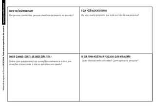 PREPARAÇÃO
PARA
A
PESQUISA
Material
de
apoio
do
Curso
UX
DESIGN:
Tudo
sobre
experiência
do
usuário
QUEM VOCÊIRÁ PESQUISAR?
ONDE E QUANDO A COLETA DE DADOS SERÁ FEITA?
O QUE VOCÊ QUER DESCOBRIR?
DE QUE FORMAVOCÊ FARÁ A PESQUISAE QUEM A REALIZARÁ?
São pessoas conhecidas, pessoas aleatórias ou experts no assunto?
Online com questionário tipo survey?Pessoalmente e in loco, em
situações e locais onde o site ou aplicativo será usado?
Ou seja, qual o propósito que está por trás de sua pesquisa?
Quais técnicas serão utilizadas? Quem aplicará a pesquisa?
 