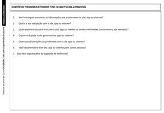 PESQUISAS
AUTOMATIZADAS
1. Você conseguiu encontrar as informações que procuravam no site, app ou sistema?
2. Qual é a sua satisfação com o site, app ou sistema?
3. Quais experiências você teve com o site, app ou sistema ou ainda semelhantes (concorrentes, por exemplo)?
4. O que você gosta e não gosta no site, app ou sistema?
5. Quais suas frustrações ou problemas com o site, app ou sistema?
6. Você recomendaria este site, app ou sistema para outras pessoas?
7. Você teve alguma ideia ou sugestão de melhorias?
.
Material
de
apoio
do
Curso
UX
DESIGN:
Tudo
sobre
experiência
do
usuário
SUGESTÕESDE PERGUNTAS QUE PODEM SER FEITAS EM UMA PESQUISAAUTOMATIZADA.
 