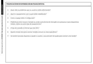 ENTREVISTA
CONTEXTUAL
1. Quais são os problemas que os usuários estão enfrentando?
2. Qual é o equipamento com o qual estão trabalhando?
3. Como o espaço deles é configurado?
4. Preferência entre mouse e teclado ou ainda outra forma de interação se a pesquisa é para dispositivos
móveis, totens ou outro tipo de equipamento?
5. O tipo de conexão à Internet que eles têm?
6. Quanto tempo leva para concluir tarefas comuns ou mais específicas?
7. Se existem pessoas dispostas a ajudar o usuário, caso precisem de ajuda para concluir uma tarefa?
Material
de
apoio
do
Curso
UX
DESIGN:
Tudo
sobre
experiência
do
usuário
PERGUNTAS QUE DEVEM SER RESPONDIDASCOM UMA PESQUISACONTEXTUAL.
 