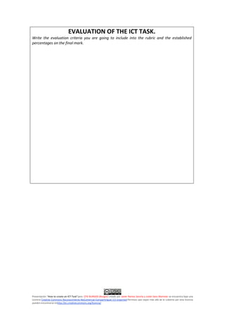 Presentación "How to create an ICT Task"para CFIE BURGOS (Burgos) creado por Javier Ramos Sancha y Julián Sanz Mamolar se encuentra bajo una
Licencia Creative Commons Reconocimiento-NoComercial-CompartirIgual 3.0 Unported.Permisos que vayan más allá de lo cubierto por esta licencia
pueden encontrarse enhttp://es.creativecommons.org/licencia/.
EVALUATION OF THE ICT TASK.
Write the evaluation criteria you are going to include into the rubric and the established
percentages on the final mark.
 